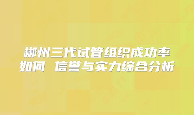 郴州三代试管组织成功率如何 信誉与实力综合分析