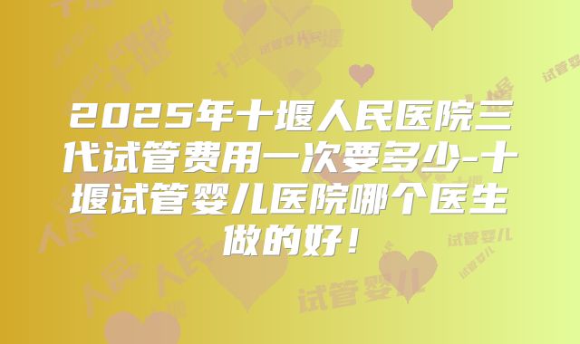 2025年十堰人民医院三代试管费用一次要多少-十堰试管婴儿医院哪个医生做的好!