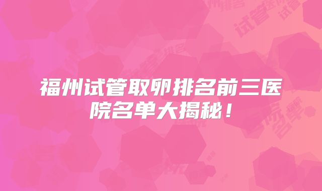 福州试管取卵排名前三医院名单大揭秘！