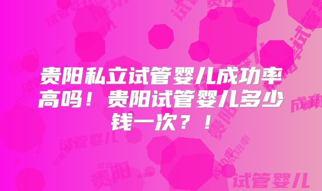 贵阳私立试管婴儿成功率高吗！贵阳试管婴儿多少钱一次？！