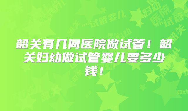 韶关有几间医院做试管！韶关妇幼做试管婴儿要多少钱！