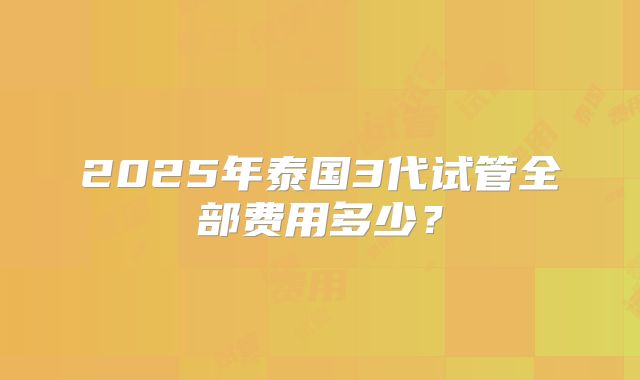 2025年泰国3代试管全部费用多少？