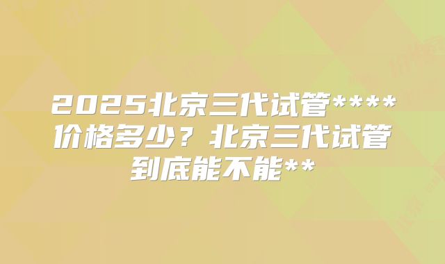 2025北京三代试管****价格多少？北京三代试管到底能不能**