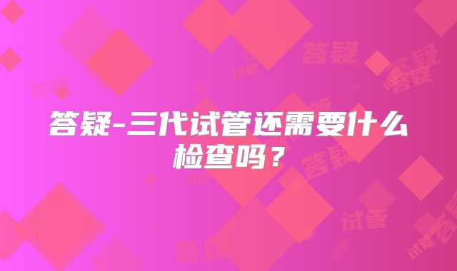 答疑-三代试管还需要什么检查吗？