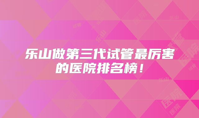 乐山做第三代试管最厉害的医院排名榜!