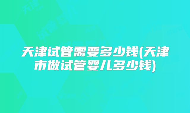 天津试管需要多少钱(天津市做试管婴儿多少钱)