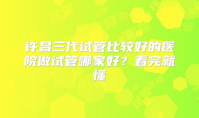 许昌三代试管比较好的医院做试管哪家好?看完就懂