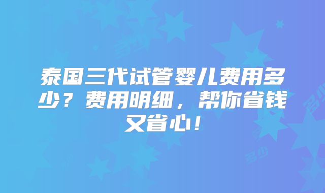 泰国三代试管婴儿费用多少？费用明细，帮你省钱又省心！