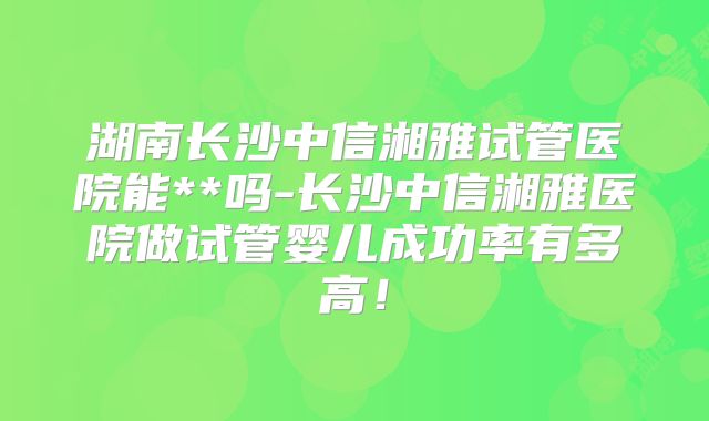 湖南长沙中信湘雅试管医院能**吗-长沙中信湘雅医院做试管婴儿成功率有多高！