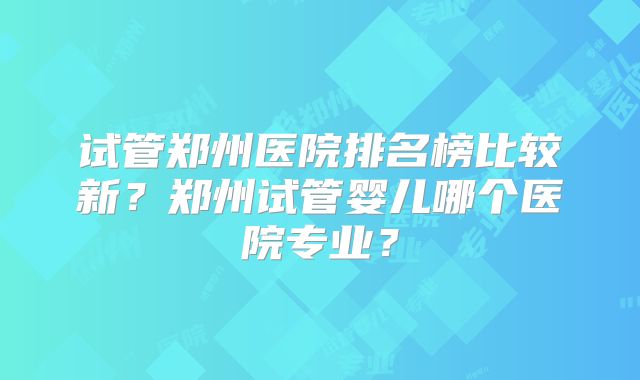 试管郑州医院排名榜比较新？郑州试管婴儿哪个医院专业？