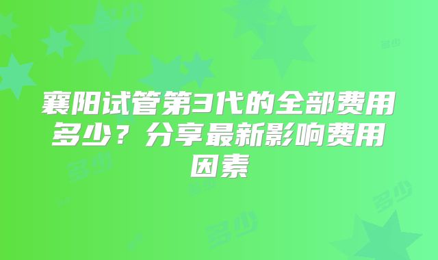 襄阳试管第3代的全部费用多少？分享最新影响费用因素