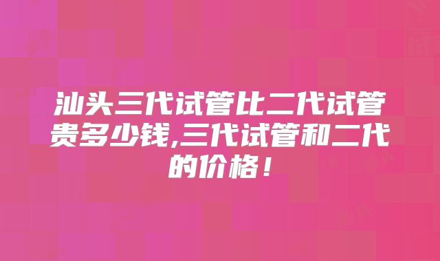 汕头三代试管比二代试管贵多少钱,三代试管和二代的价格!