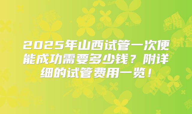 2025年山西试管一次便能成功需要多少钱？附详细的试管费用一览！