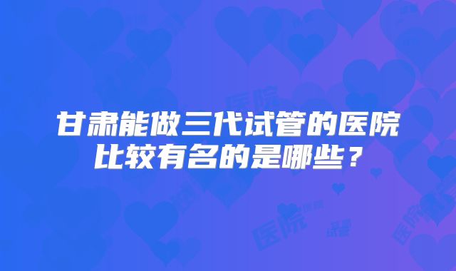 甘肃能做三代试管的医院比较有名的是哪些？