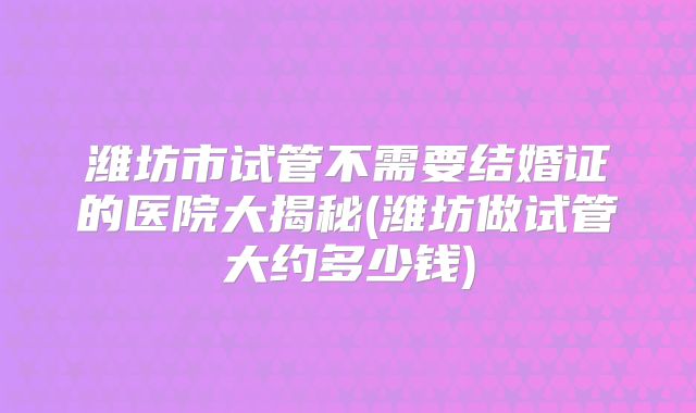 潍坊市试管不需要结婚证的医院大揭秘(潍坊做试管大约多少钱)