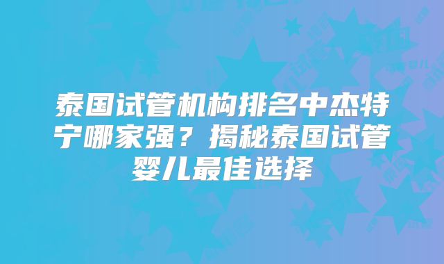 泰国试管机构排名中杰特宁哪家强？揭秘泰国试管婴儿最佳选择