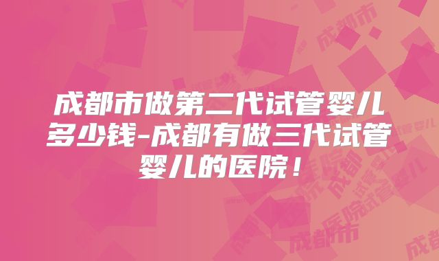 成都市做第二代试管婴儿多少钱-成都有做三代试管婴儿的医院!