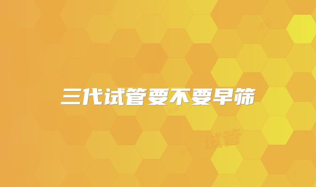 三代试管要不要早筛