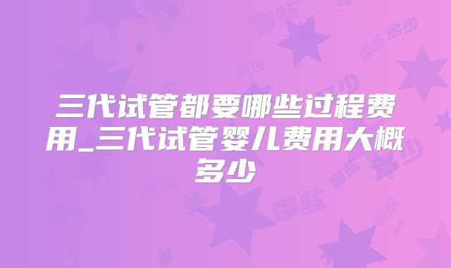 三代试管都要哪些过程费用_三代试管婴儿费用大概多少