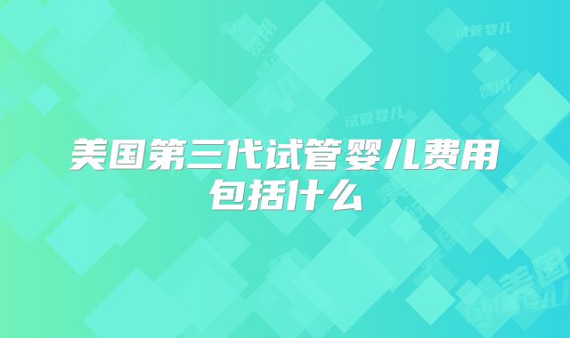 美国第三代试管婴儿费用包括什么