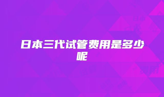 日本三代试管费用是多少呢