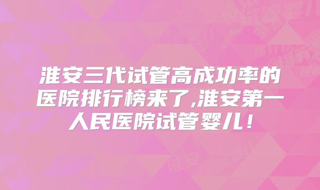 淮安三代试管高成功率的医院排行榜来了,淮安第一人民医院试管婴儿!