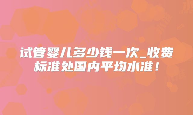 试管婴儿多少钱一次_收费标准处国内平均水准！