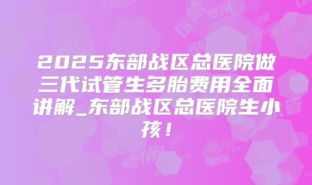 2025东部战区总医院做三代试管生多胎费用全面讲解_东部战区总医院生小孩!