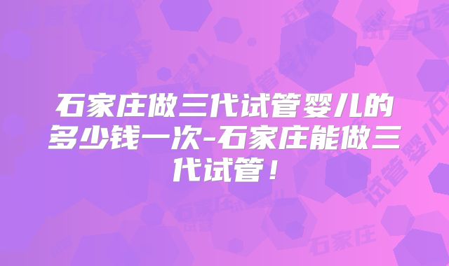 石家庄做三代试管婴儿的多少钱一次-石家庄能做三代试管！
