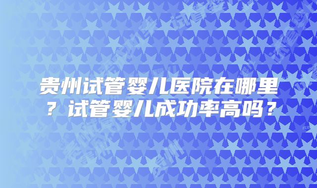 贵州试管婴儿医院在哪里？试管婴儿成功率高吗？
