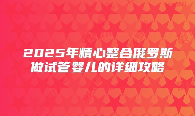 2025年精心整合俄罗斯做试管婴儿的详细攻略