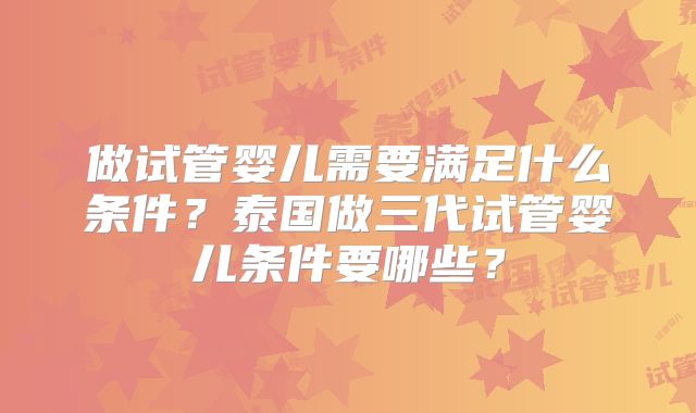 做试管婴儿需要满足什么条件？泰国做三代试管婴儿条件要哪些？