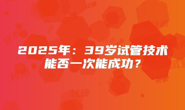 2025年：39岁试管技术能否一次能成功？