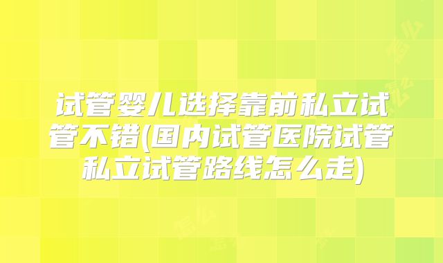 试管婴儿选择靠前私立试管不错(国内试管医院试管私立试管路线怎么走)