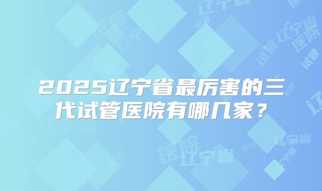 2025辽宁省最厉害的三代试管医院有哪几家?