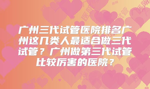 广州三代试管医院排名广州这几类人最适合做三代试管？广州做第三代试管比较厉害的医院？