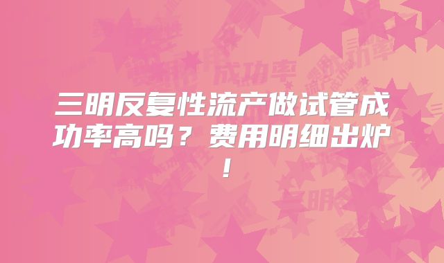 三明反复性流产做试管成功率高吗？费用明细出炉！