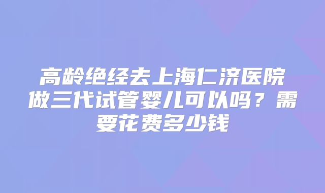 高龄绝经去上海仁济医院做三代试管婴儿可以吗？需要花费多少钱