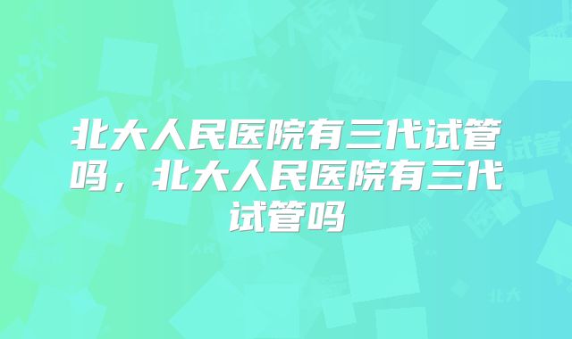 北大人民医院有三代试管吗,北大人民医院有三代试管吗