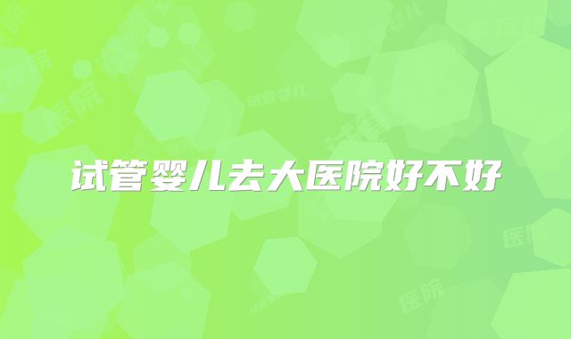 试管婴儿去大医院好不好