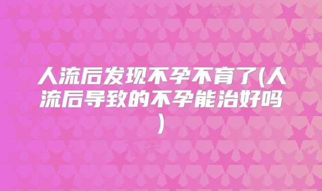 人流后发现不孕不育了(人流后导致的不孕能治好吗)