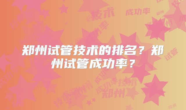 郑州试管技术的排名?郑州试管成功率?