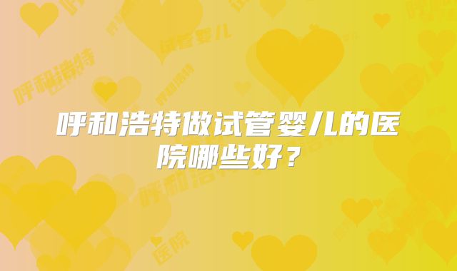 呼和浩特做试管婴儿的医院哪些好?