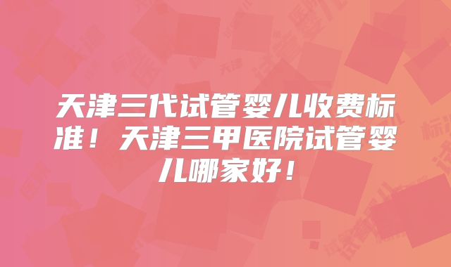 天津三代试管婴儿收费标准！天津三甲医院试管婴儿哪家好！