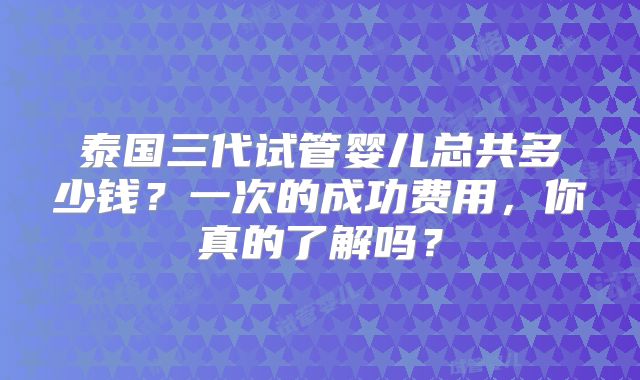 泰国三代试管婴儿总共多少钱？一次的成功费用，你真的了解吗？