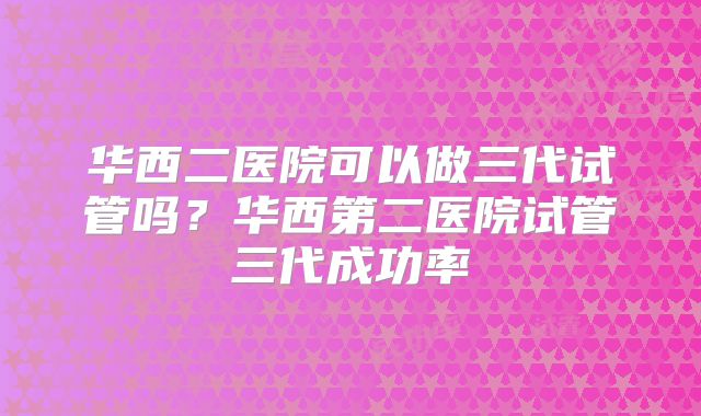 华西二医院可以做三代试管吗？华西第二医院试管三代成功率