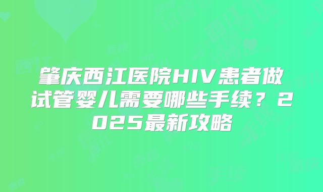 肇庆西江医院HIV患者做试管婴儿需要哪些手续？2025最新攻略