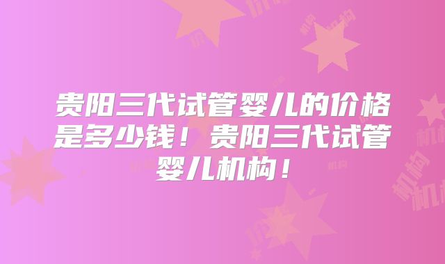 贵阳三代试管婴儿的价格是多少钱！贵阳三代试管婴儿机构！