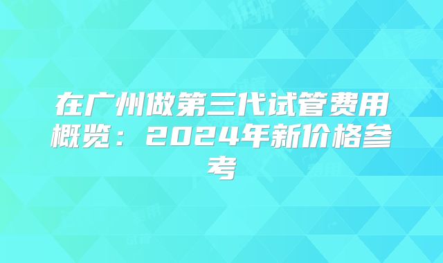 在广州做第三代试管费用概览:2024年新价格参考