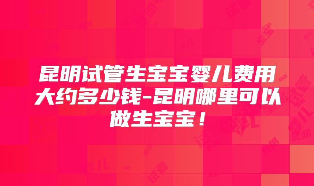 昆明试管生宝宝婴儿费用大约多少钱-昆明哪里可以做生宝宝！